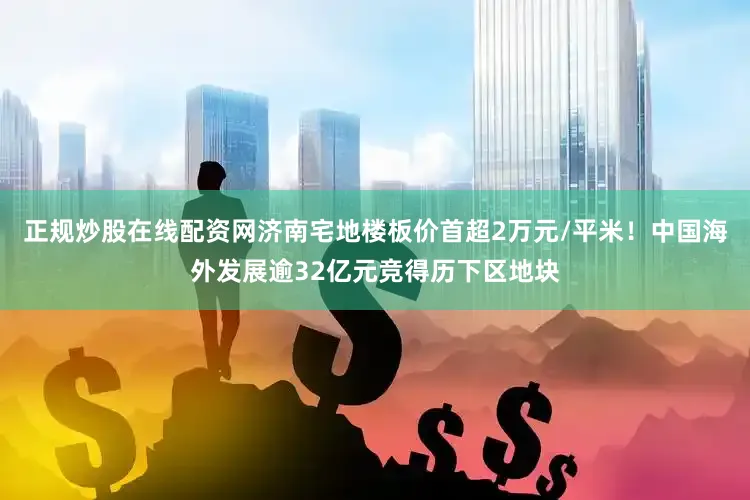 正规炒股在线配资网济南宅地楼板价首超2万元/平米！中国海外发展逾32亿元竞得历下区地块