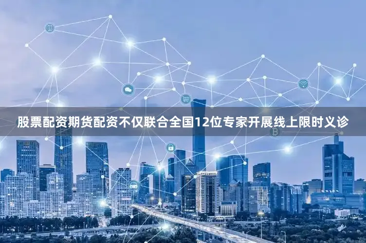 股票配资期货配资不仅联合全国12位专家开展线上限时义诊