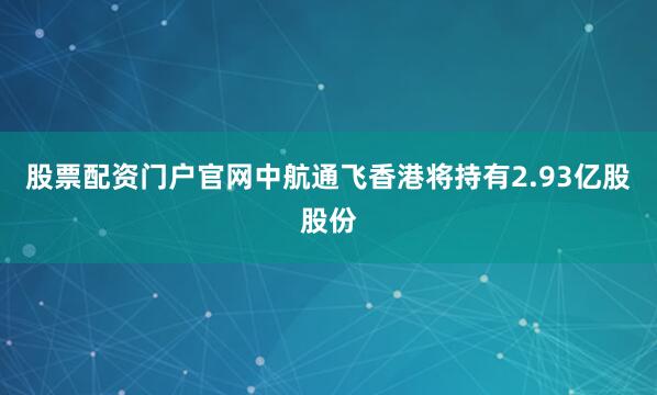 股票配资门户官网中航通飞香港将持有2.93亿股股份