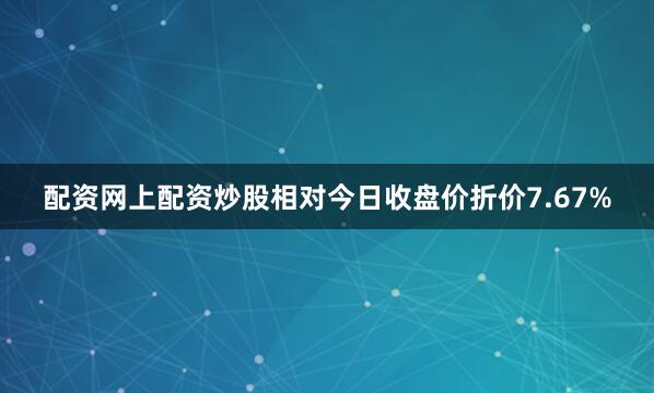 配资网上配资炒股相对今日收盘价折价7.67%