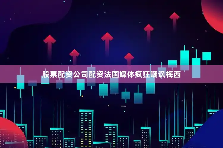 股票配资公司配资法国媒体疯狂嘲讽梅西