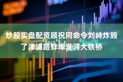 炒股实盘配资顾祝同命令刘峙炸毁了津浦路蚌埠淮河大铁桥
