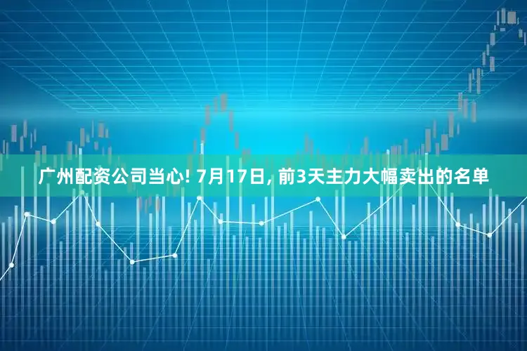 广州配资公司当心! 7月17日, 前3天主力大幅卖出的名单