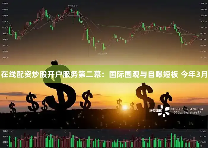 在线配资炒股开户服务第二幕：国际围观与自曝短板 今年3月