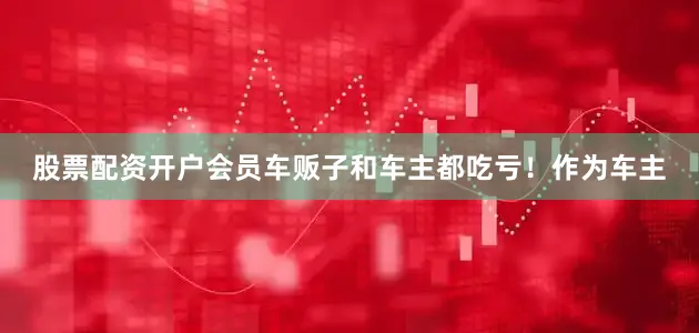 股票配资开户会员车贩子和车主都吃亏！作为车主