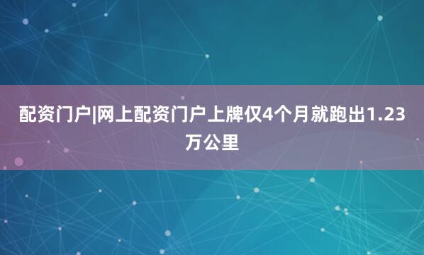 配资门户|网上配资门户上牌仅4个月就跑出1.23万公里