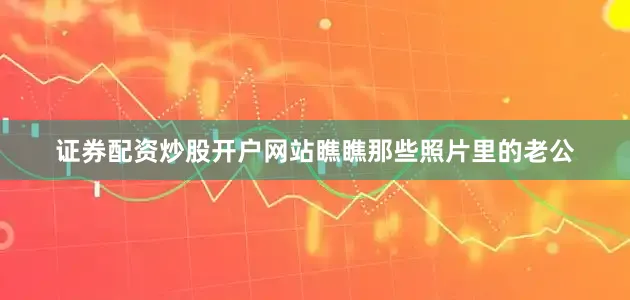证券配资炒股开户网站瞧瞧那些照片里的老公