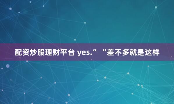 配资炒股理财平台 yes.” “差不多就是这样