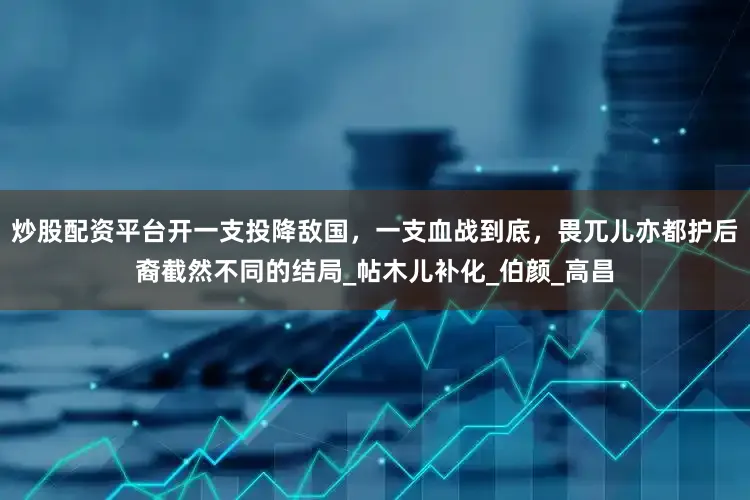 炒股配资平台开一支投降敌国，一支血战到底，畏兀儿亦都护后裔截然不同的结局_帖木儿补化_伯颜_高昌